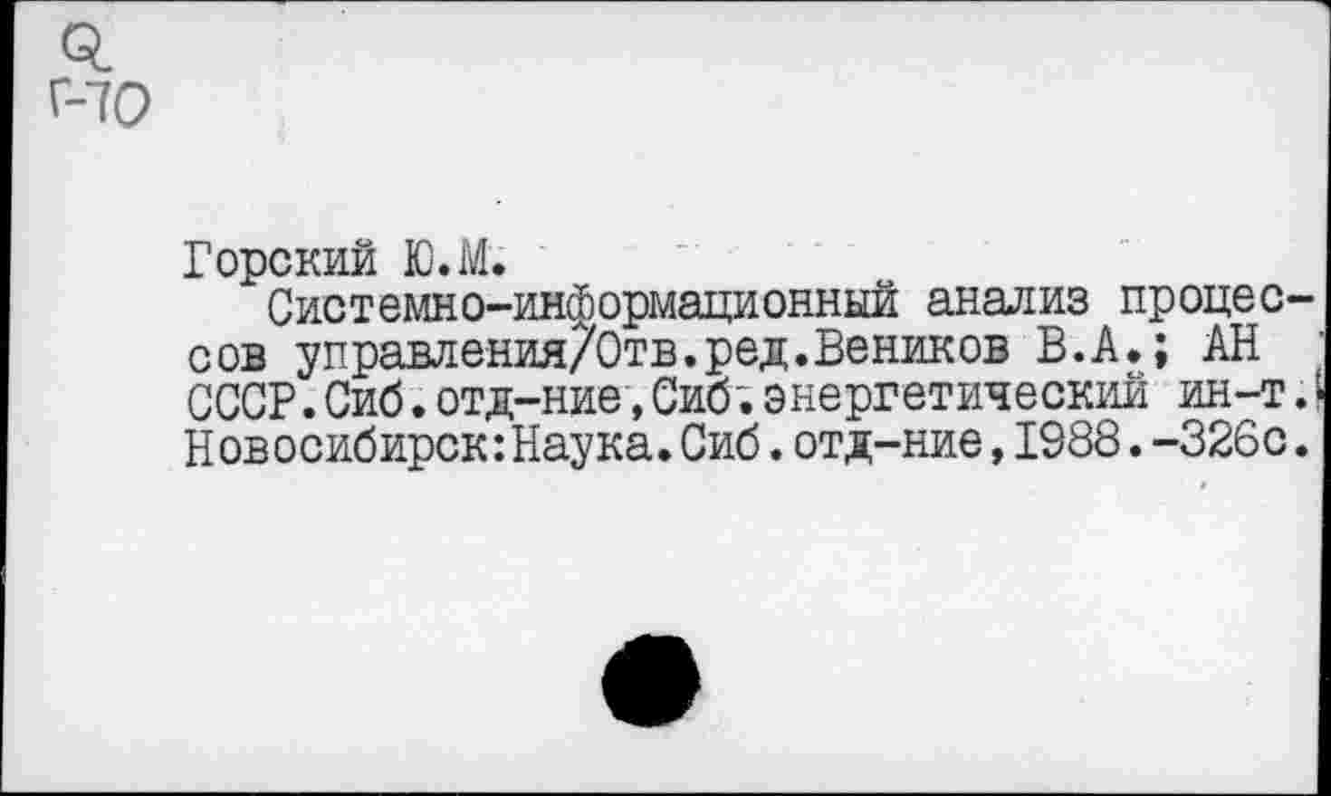 ﻿Г-70
Горский Ю.М.
Системно-информационный анализ процессов управления/Отв.ред. Веников В.А.; АН СССР.Сиб.отд-ние,Сиб;энергетический ин-т.I Новосибирск:Наука.Сиб.отд-ние,1988.-326с.